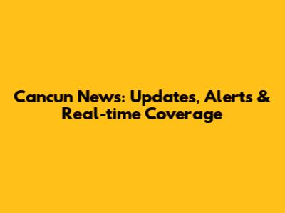 Cancun News: Updates, Alerts & Real-time Coverage