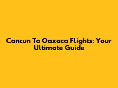 Cancun To Oaxaca Flights: Your Ultimate Guide