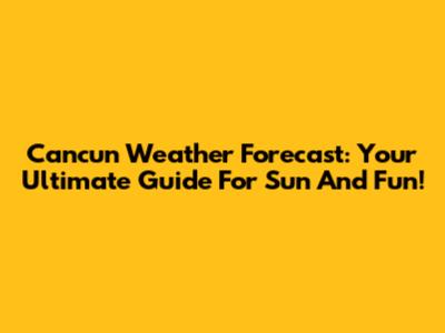 Cancun Weather Forecast: Your Ultimate Guide For Sun And Fun!