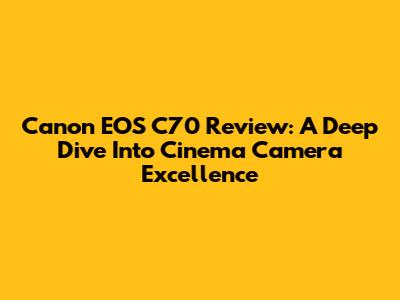 Canon EOS C70 Review: A Deep Dive Into Cinema Camera Excellence