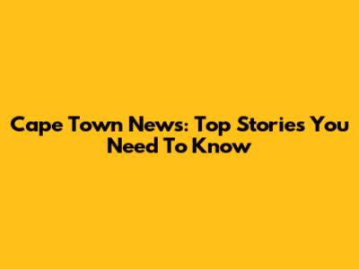 Cape Town News: Top Stories You Need To Know