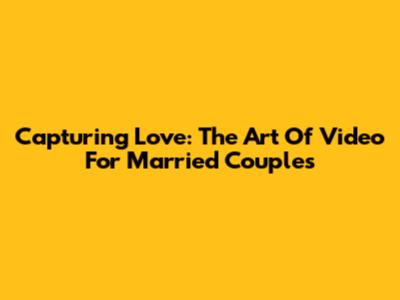 Capturing Love: The Art Of Video For Married Couples