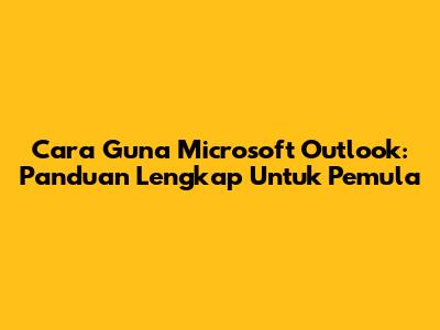 Cara Guna Microsoft Outlook: Panduan Lengkap Untuk Pemula