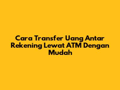 Cara Transfer Uang Antar Rekening Lewat ATM Dengan Mudah