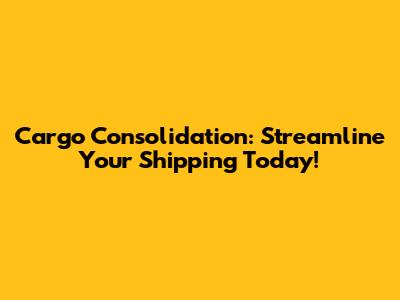 Cargo Consolidation: Streamline Your Shipping Today!