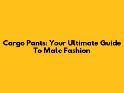 Cargo Pants: Your Ultimate Guide To Male Fashion