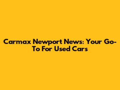 Carmax Newport News: Your Go-To For Used Cars