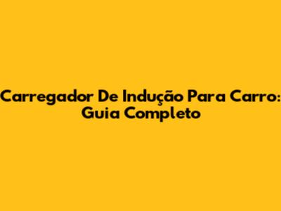 Carregador De Indução Para Carro: Guia Completo