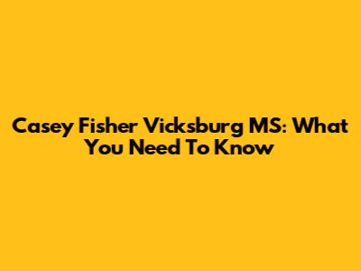 Casey Fisher Vicksburg MS: What You Need To Know