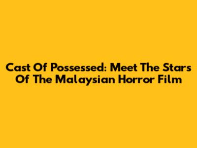 Cast Of Possessed: Meet The Stars Of The Malaysian Horror Film