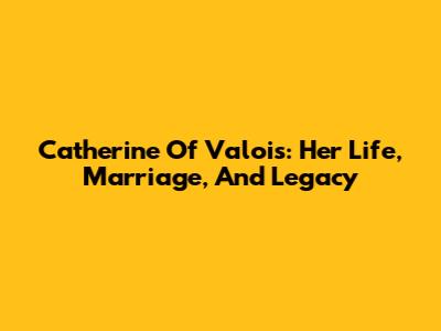 Catherine Of Valois: Her Life, Marriage, And Legacy
