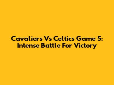 Cavaliers Vs Celtics Game 5: Intense Battle For Victory