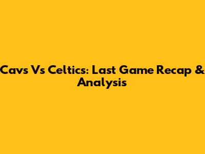 Cavs Vs Celtics: Last Game Recap & Analysis