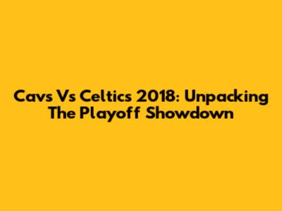 Cavs Vs Celtics 2018: Unpacking The Playoff Showdown