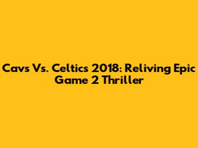 Cavs Vs. Celtics 2018: Reliving Epic Game 2 Thriller