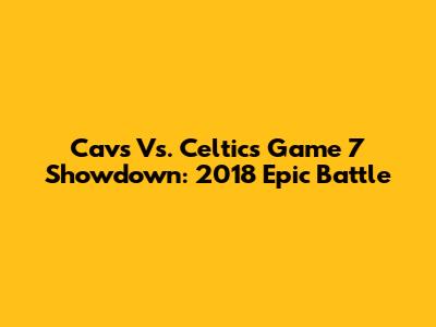 Cavs Vs. Celtics Game 7 Showdown: 2018 Epic Battle