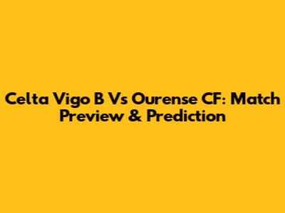 Celta Vigo B Vs Ourense CF: Match Preview & Prediction