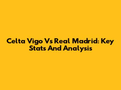 Celta Vigo Vs Real Madrid: Key Stats And Analysis