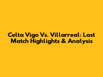 Celta Vigo Vs. Villarreal: Last Match Highlights & Analysis