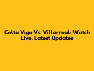Celta Vigo Vs. Villarreal: Watch Live, Latest Updates
