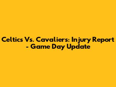 Celtics Vs. Cavaliers: Injury Report - Game Day Update