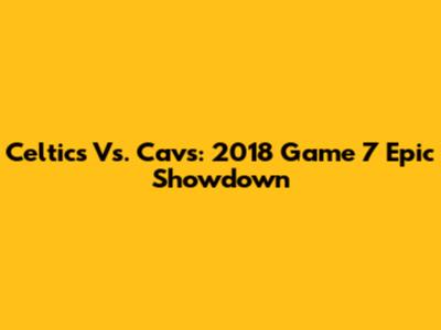 Celtics Vs. Cavs: 2018 Game 7 Epic Showdown