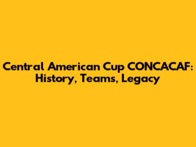 Central American Cup CONCACAF: History, Teams, Legacy