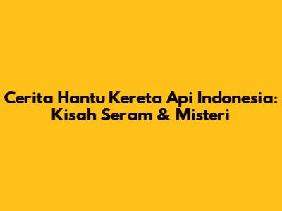 Cerita Hantu Kereta Api Indonesia: Kisah Seram & Misteri