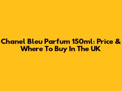 Chanel Bleu Parfum 150ml: Price & Where To Buy In The UK