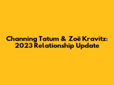 Channing Tatum & Zoë Kravitz: 2023 Relationship Update