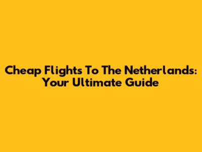 Cheap Flights To The Netherlands: Your Ultimate Guide