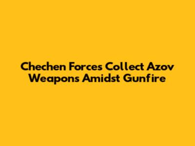 Chechen Forces Collect Azov Weapons Amidst Gunfire