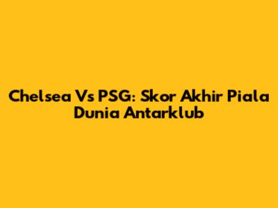 Chelsea Vs PSG: Skor Akhir Piala Dunia Antarklub
