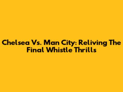 Chelsea Vs. Man City: Reliving The Final Whistle Thrills