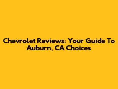 Chevrolet Reviews: Your Guide To Auburn, CA Choices