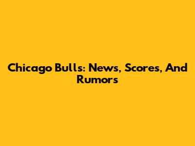 Chicago Bulls: News, Scores, And Rumors