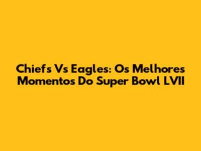 Chiefs Vs Eagles: Os Melhores Momentos Do Super Bowl LVII