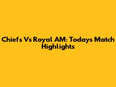 Chiefs Vs Royal AM: Today's Match Highlights