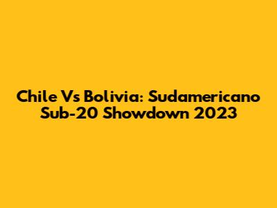 Chile Vs Bolivia: Sudamericano Sub-20 Showdown 2023