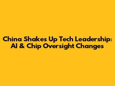 China Shakes Up Tech Leadership: AI & Chip Oversight Changes