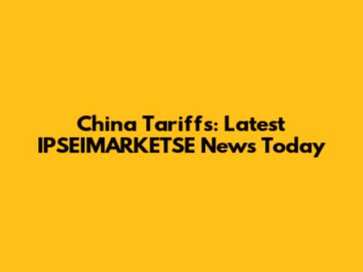 China Tariffs: Latest IPSEIMARKETSE News Today