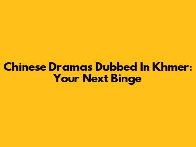 Chinese Dramas Dubbed In Khmer: Your Next Binge