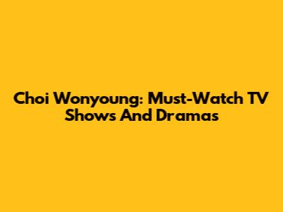 Choi Wonyoung: Must-Watch TV Shows And Dramas