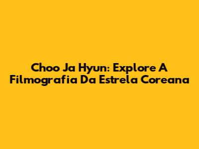 Choo Ja Hyun: Explore A Filmografia Da Estrela Coreana