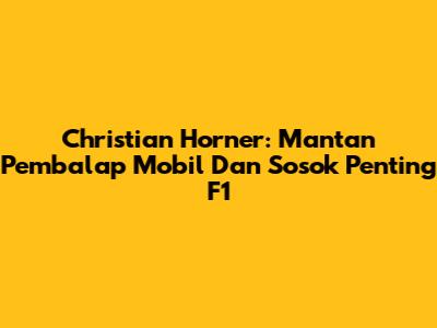 Christian Horner: Mantan Pembalap Mobil Dan Sosok Penting F1