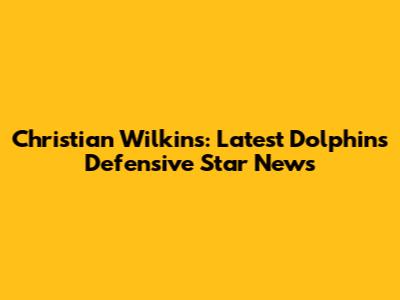 Christian Wilkins: Latest Dolphins Defensive Star News