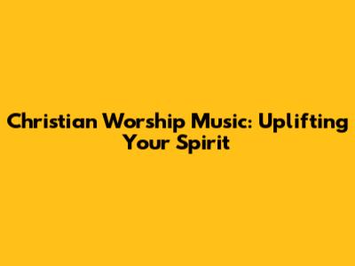 Christian Worship Music: Uplifting Your Spirit