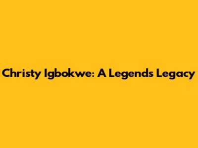 Christy Igbokwe: A Legend's Legacy