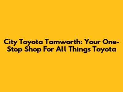 City Toyota Tamworth: Your One-Stop Shop For All Things Toyota