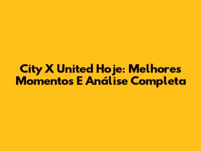 City X United Hoje: Melhores Momentos E Análise Completa